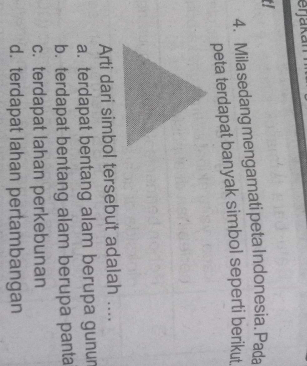 erjakan
a
4. Mila sedang mengamati peta Indonesia. Pada
peta terdapat banyak simbol seperti berikut
Arti dari simbol tersebut adalah ....
a. terdapat bentang alam berupa gunur
b. terdapat bentang alam berupa panta
c. terdapat lahan perkebunan
d. terdapat lahan pertambangan