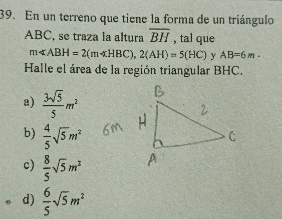 En un terreno que tiene la forma de un triángulo
ABC, se traza la altura overline BH , tal que
mll ABH=2(mll HBC), 2(AH)=5(HC) y AB=6m. 
Halle el área de la región triangular BHC.
a)  3sqrt(5)/5 m^2
b)  4/5 sqrt(5)m^2
c)  8/5 sqrt(5)m^2
d)  6/5 sqrt(5)m^2