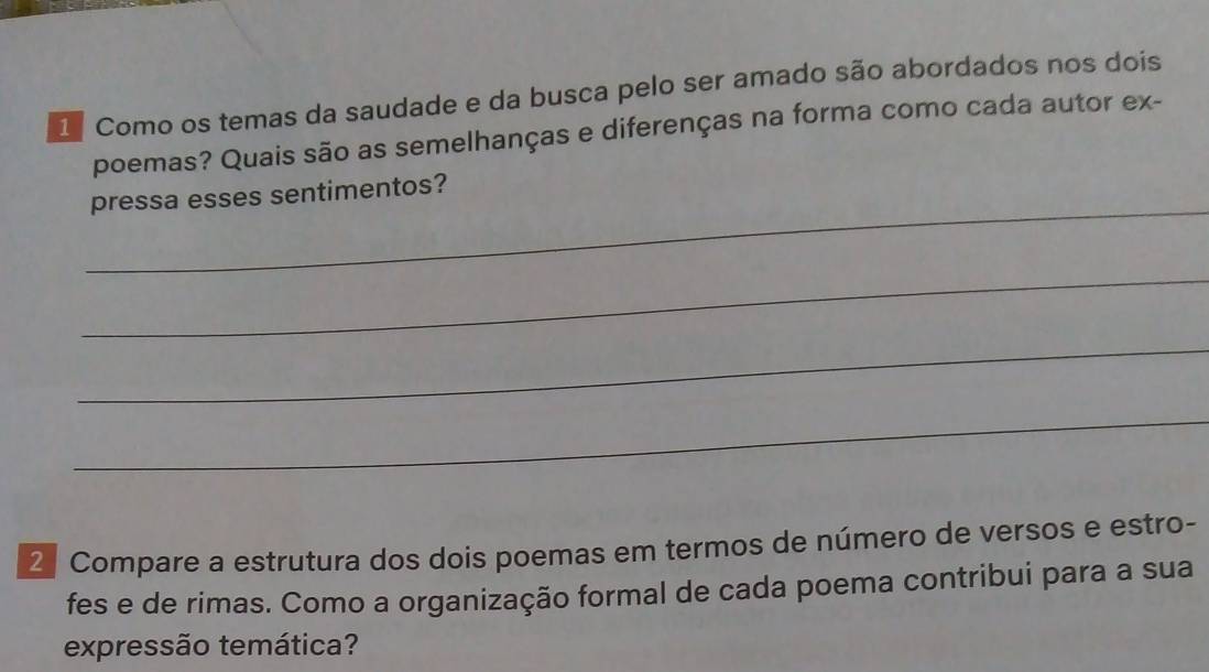 Como os temas da saudade e da busca pelo ser amado são abordados nos dois 
poemas? Quais são as semelhanças e diferenças na forma como cada autor ex- 
_ 
pressa esses sentimentos? 
_ 
_ 
_ 
2 Compare a estrutura dos dois poemas em termos de número de versos e estro- 
fes e de rimas. Como a organização formal de cada poema contribui para a sua 
expressão temática?