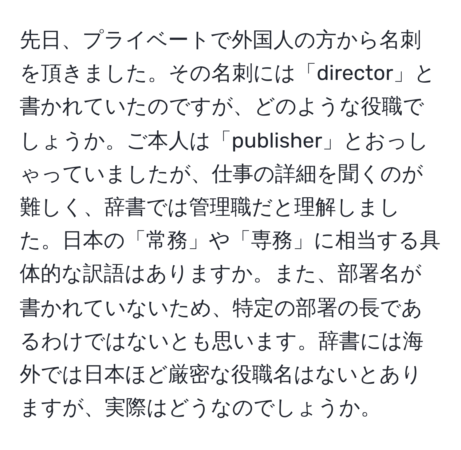 先日、プライベートで外国人の方から名刺を頂きました。その名刺には「director」と書かれていたのですが、どのような役職でしょうか。ご本人は「publisher」とおっしゃっていましたが、仕事の詳細を聞くのが難しく、辞書では管理職だと理解しました。日本の「常務」や「専務」に相当する具体的な訳語はありますか。また、部署名が書かれていないため、特定の部署の長であるわけではないとも思います。辞書には海外では日本ほど厳密な役職名はないとありますが、実際はどうなのでしょうか。