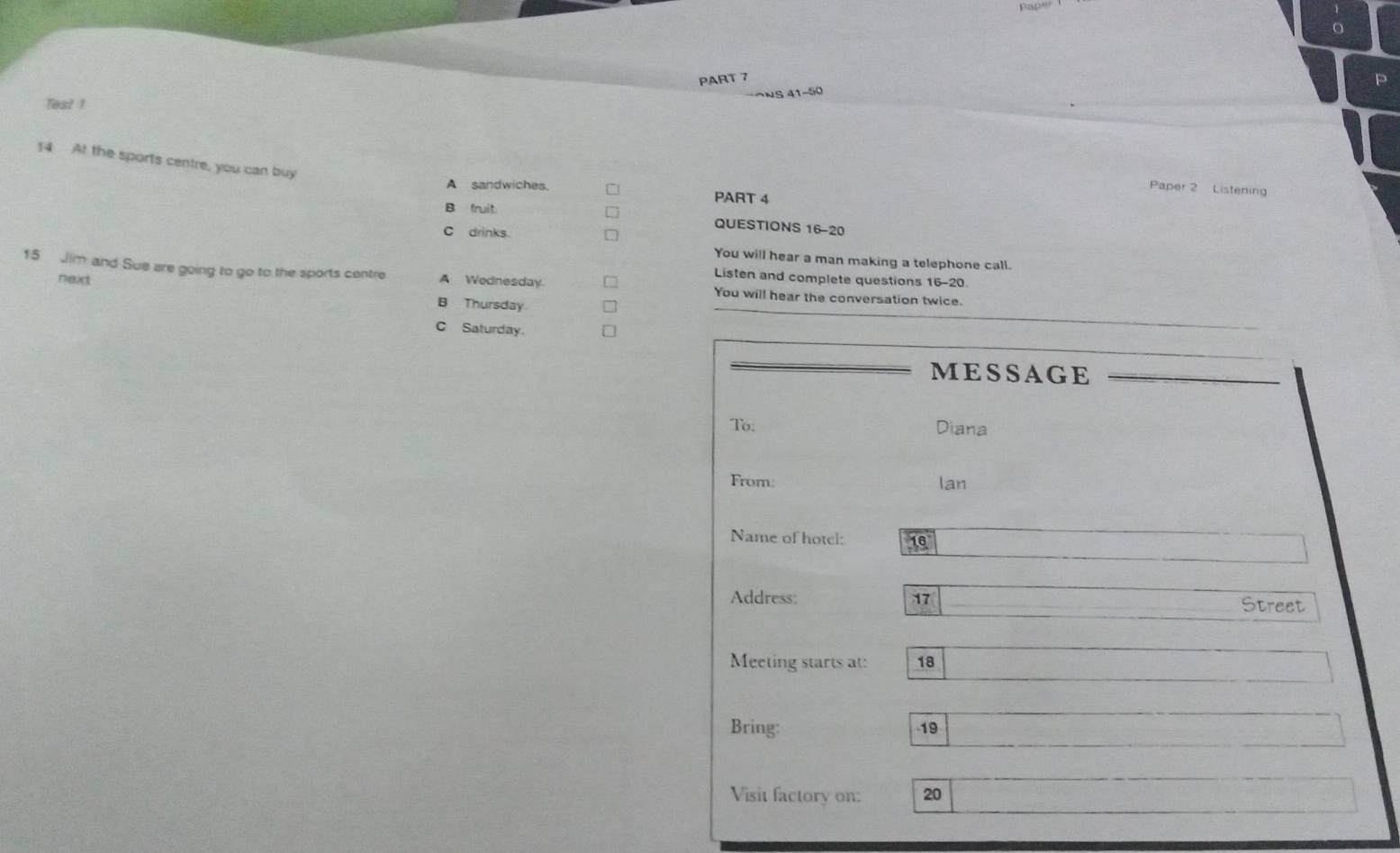 Test 1
14 At the sports centre, you can buy
Paper 2 Listening
A sandwiches. PART 4
B fruit.
QUESTIONS 16-20
C drinks.
You will hear a man making a telephone call.
next
15 Jim and Sue are going to go to the sports centre A Wednesday. You will hear the conversation twice.
Listen and complete questions 16-20.
B Thursday.
C Saturday.
MESSAGE
To: Diana
From: lan
Name of hotcl: 16
Address 17 Street
Meeting starts at: 18
Bring: -19
Visit factory on: 20