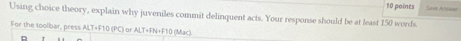 Save Answer 
Using choice theory, explain why juveniles commit delinquent acts. Your response should be at least 150 words. 
For the toolbar, press ALT+F10 (PC) or ALT+FN+F10 (Mac).