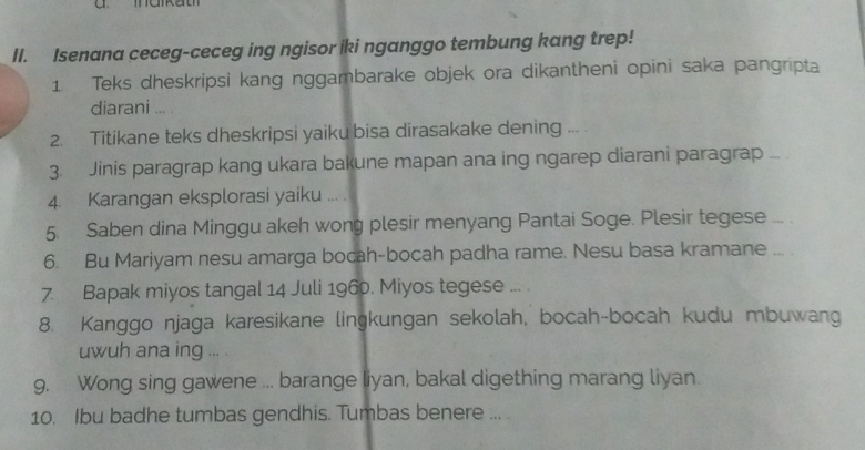 Isenana ceceg-ceceg ing ngisor iki nganggo tembung kang trep! 
1 Teks dheskripsi kang nggambarake objek ora dikantheni opini saka pangripta 
diarani ... . 
2. Titikane teks dheskripsi yaiku bisa dirasakake dening .. 
3. Jinis paragrap kang ukara bakune mapan ana ing ngarep diarani paragrap ... 
4. Karangan eksplorasi yaiku ... . 
5. Saben dina Minggu akeh wong plesir menyang Pantai Soge. Plesir tegese ... . 
6. Bu Mariyam nesu amarga bocah-bocah padha rame. Nesu basa kramane ... . 
7. Bapak miyos tangal 14 Juli 1960. Miyos tegese ... . 
8. Kanggo njaga karesikane lingkungan sekolah, bocah-bocah kudu mbuwang 
uwuh ana ing ... . 
9. Wong sing gawene ... barange liyan, bakal digething marang liyan. 
10. Ibu badhe tumbas gendhis. Tumbas benere ... .