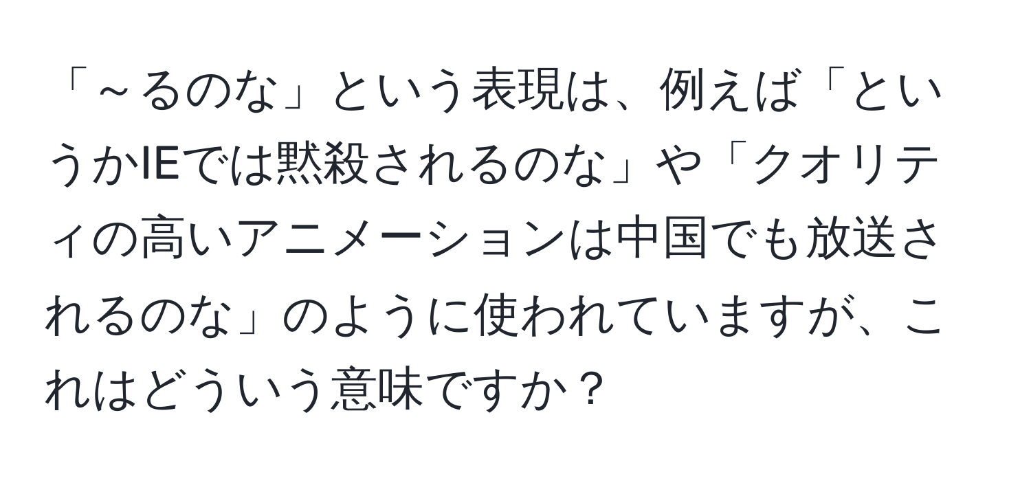 「～るのな」という表現は、例えば「というかIEでは黙殺されるのな」や「クオリティの高いアニメーションは中国でも放送されるのな」のように使われていますが、これはどういう意味ですか？