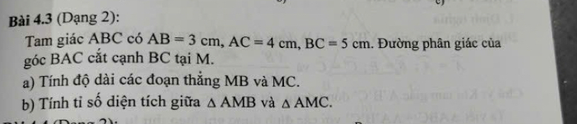 (Dạng 2): 
Tam giác ABC có AB=3cm, AC=4cm, BC=5cm. Đường phân giác của 
góc BAC cắt cạnh BC tại M. 
a) Tính độ dài các đoạn thắng MB và MC. 
b) Tính tỉ số diện tích giữa △ AMB và △ AMC.