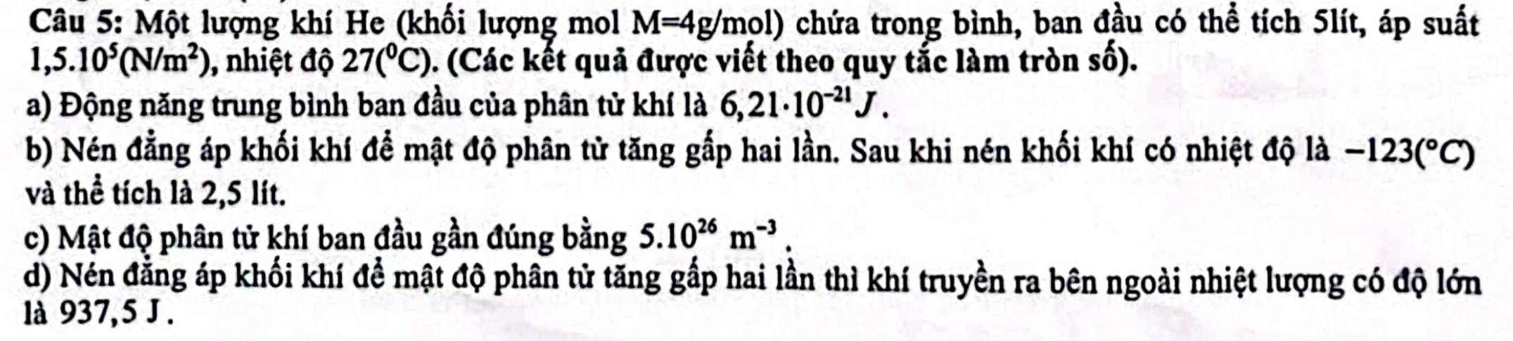 Một lượng khí He (khối lượng mol M=4g/mol) chứa trong bình, ban đầu có thể tích 5lít, áp suất
1,5.10^5(N/m^2) , nhiệt độ 27(^circ C). (Các kết quả được viết theo quy tắc làm tròn số). 
a) Động năng trung bình ban đầu của phân tử khí là 6,21· 10^(-21)J. 
b) Nén đằng áp khối khí để mật độ phân tử tăng gắp hai lần. Sau khi nén khối khí có nhiệt độ là -123(^circ C)
và thể tích là 2,5 lít. 
c) Mật độ phân tử khí ban đầu gần đúng bằng 5.10^(26)m^(-3). 
d) Nén đẳng áp khối khí để mật độ phân tử tăng gấp hai lần thì khí truyền ra bên ngoài nhiệt lượng có độ lớn 
là 937, 5 J.