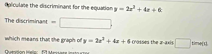 Qalculate the discriminant for the equation y=2x^2+4x+6. 
The discriminant =□ , 
which means that the graph of y=2x^2+4x+6 crosses the æ-axis □ time(s). 
Ouestion Help: A Message instructor