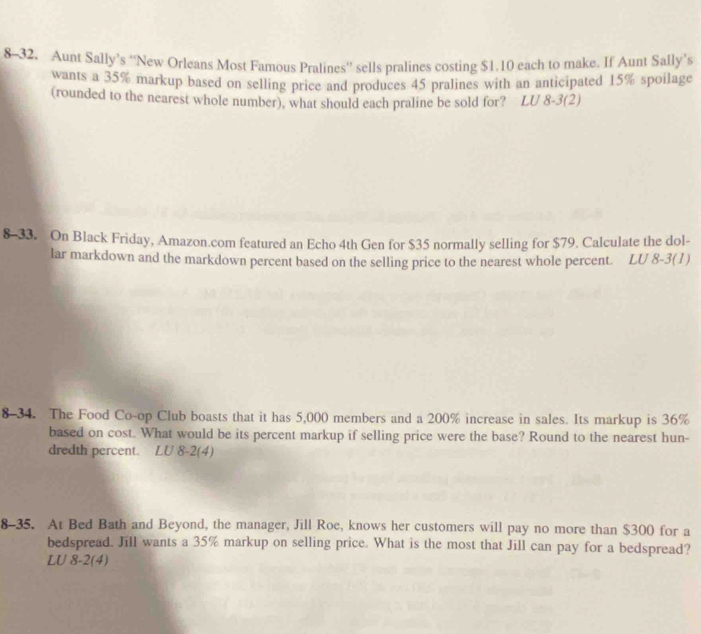 8-32. Aunt Sally’s “New Orleans Most Famous Pralines”’ sells pralines costing $1.10 each to make. If Aunt Sally’s 
wants a 35% markup based on selling price and produces 45 pralines with an anticipated 15% spoilage 
(rounded to the nearest whole number), what should each praline be sold for? LU 8-3(2) 
8-33. On Black Friday, Amazon.com featured an Echo 4th Gen for $35 normally selling for $79. Calculate the dol- 
lar markdown and the markdown percent based on the selling price to the nearest whole percent. LU 8-3(1) 
8-34. The Food Co-op Club boasts that it has 5,000 members and a 200% increase in sales. Its markup is 36%
based on cost. What would be its percent markup if selling price were the base? Round to the nearest hun- 
dredth percent. LU 8-2(4) 
8-35. At Bed Bath and Beyond, the manager, Jill Roe, knows her customers will pay no more than $300 for a 
bedspread. Jill wants a 35% markup on selling price. What is the most that Jill can pay for a bedspread? 
LU 8-2(4)