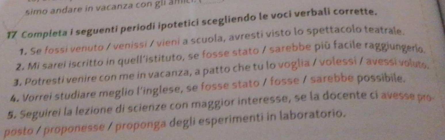 simo andare in vacanza con gli âmici. 
17 Completa i seguenti periodi ipotetici scegliendo le voci verbali corrette. 
1, Se fossi venuto / venissi / vieni a scuola, avresti visto lo spettacolo teatrale. 
2. Mi sarei iscritto in quell'istituto, se fosse stato / sarebbe piū facile raggiungerio. 
3. Potresti venire con me in vacanza, a patto che tu lo voglia / volessi / avessi voluto. 
4. Vorrei studiare meglio l'inglese, se fosse stato / fosse / sarebbe possibile. 
5. Seguirei la lezione di scienze con maggior interesse, se la docente ci avesse pro 
posto / proponesse / proponga degli esperimenti in laboratorio.