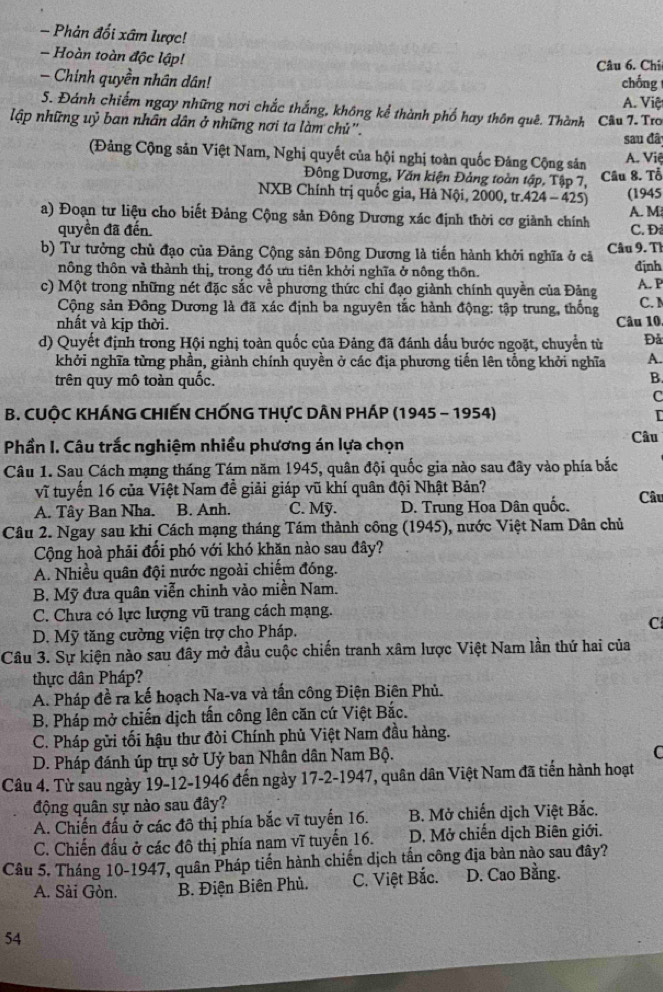 Phản đối xâm lược!
- Hoàn toàn độc lập!
Câu 6. Chi
- Chinh quyền nhân dân! chống
5. Đánh chiếm ngay những nơi chắc thắng, không kể thành phố hay thôn quê. Thành Câu 7. Tro A. Việt
lập những uỷ ban nhân dân ở những nơi ta làm chủ".
sau đã
(Đảng Cộng sản Việt Nam, Nghị quyết của hội nghị toàn quốc Đảng Cộng sản A. Việ
Đông Dương, Văn kiện Đảng toàn tập, Tập 7, Câu 8. Tổ
NXB Chính trị quốc gia, Hà Nội, 2000, tr.424 - 425) (1945
a) Đoạn tư liệu cho biết Đảng Cộng sản Đông Dương xác định thời cơ giành chính C. Đ A. M
quyền đã đến.
b) Tư tưởng chủ đạo của Đảng Cộng sản Đông Dương là tiến hành khởi nghĩa ở cả Câu 9. Th
nông thôn và thành thị, trong đó ưu tiên khởi nghĩa ở nông thôn. định
c) Một trong những nét đặc sắc về phương thức chỉ đạo giành chính quyền của Đảng A. P
Cộng sản Đồng Dương là đã xác định ba nguyên tắc hành động: tập trung, thống C. 1
nhất và kịp thời. Câu 10
d) Quyết định trong Hội nghị toàn quốc của Đảng đã đánh dấu bước ngoặt, chuyển từ Đả
khởi nghĩa từng phần, giành chính quyền ở các địa phương tiến lên tổng khởi nghĩa A.
trên quy mô toàn quốc.
B.
C
B. CUỘC KHÁNG CHIẾN CHỐNG THựC DÂN PHÁP (1945 - 1954) I
Phần I. Câu trắc nghiệm nhiều phương án lựa chọn Câu
Câu 1. Sau Cách mạng tháng Tám năm 1945, quân đội quốc gia nào sau đây vào phía bắc
vĩ tuyến 16 của Việt Nam đề giải giáp vũ khí quân đội Nhật Bản?
A. Tây Ban Nha. B. Anh. C. Mỹ. D. Trung Hoa Dân quốc. Câu
Câu 2. Ngay sau khi Cách mạng tháng Tám thành công (1945), nước Việt Nam Dân chủ
Cộng hoà phải đổi phó với khó khăn nào sau đây?
A. Nhiều quân đội nước ngoài chiếm đóng.
B. Mỹ đưa quân viễn chinh vào miền Nam.
C. Chưa có lực lượng vũ trang cách mạng.
D. Mỹ tăng cường viện trợ cho Pháp. C
Câu 3. Sự kiện nào sau đây mở đầu cuộc chiến tranh xâm lược Việt Nam lần thứ hai của
thực dân Pháp?
A. Pháp đề ra kế hoạch Na-va và tấn công Điện Biên Phủ.
B. Pháp mở chiến dịch tấn công lên căn cứ Việt Bắc.
C. Pháp gửi tối hậu thư đòi Chính phủ Việt Nam đầu hàng.
D. Pháp đánh úp trụ sở Uỷ ban Nhân dân Nam Bộ.
C
Câu 4. Từ sau ngày 19-12-1946 đến ngày 17-2-1947, quân dân Việt Nam đã tiến hành hoạt
động quân sự nào sau đây?
A. Chiến đấu ở các đô thị phía bắc vĩ tuyến 16. B. Mở chiến dịch Việt Bắc.
C. Chiến đấu ở các đô thị phía nam vĩ tuyến 16.  D. Mở chiến dịch Biên giới.
Câu 5. Tháng 10-1947, quân Pháp tiến hành chiến dịch tần công địa bản nào sau đây?
A. Sài Gòn. B. Điện Biên Phủ. C. Việt Bắc. D. Cao Bằng.
54