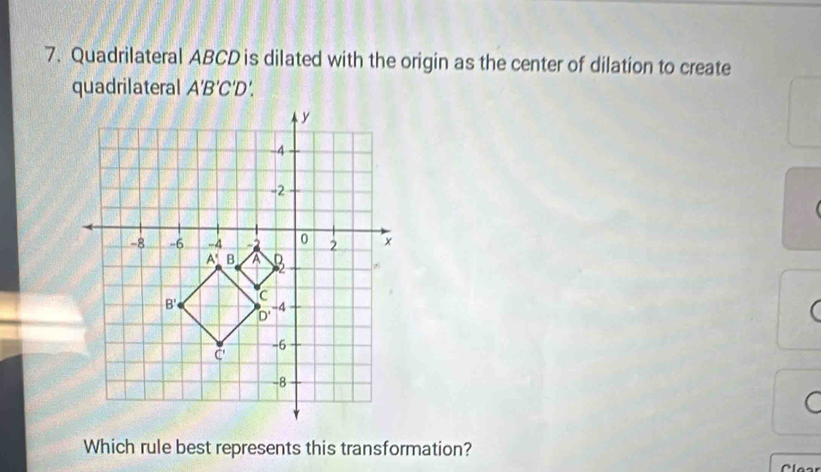 Quadrilateral ABCD is dilated with the origin as the center of dilation to create
quadrilateral A'B'C'D D'
(
a
Which rule best represents this transformation?
Clea