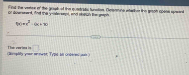 Find the vertex of the graph of the quadratic function. Determine whether the graph opens upward 
or downward, find the y-intercept, and sketch the graph.
f(x)=x^2-6x+10
The vertex is □. 
(Simplify your answer. Type an ordered pair.)