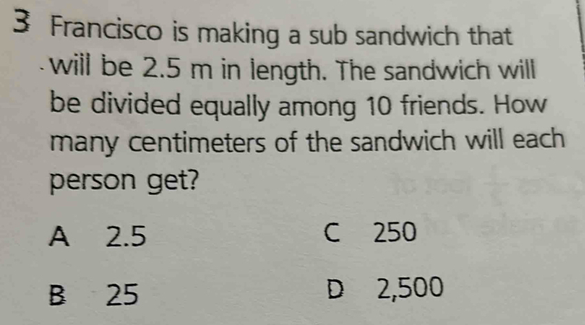 Francisco is making a sub sandwich that
will be 2.5 m in length. The sandwich will
be divided equally among 10 friends. How
many centimeters of the sandwich will each 
person get?
A 2.5 C 250
B 25 D 2,500