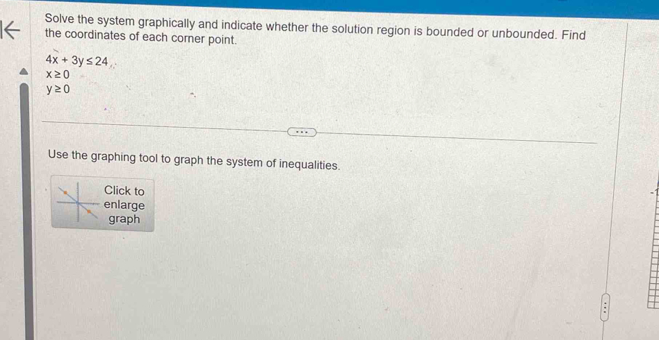 Solve the system graphically and indicate whether the solution region is bounded or unbounded. Find 
the coordinates of each corner point.
4x+3y≤ 24
x≥ 0
y≥ 0
Use the graphing tool to graph the system of inequalities. 
Click to 
enlarge 
graph