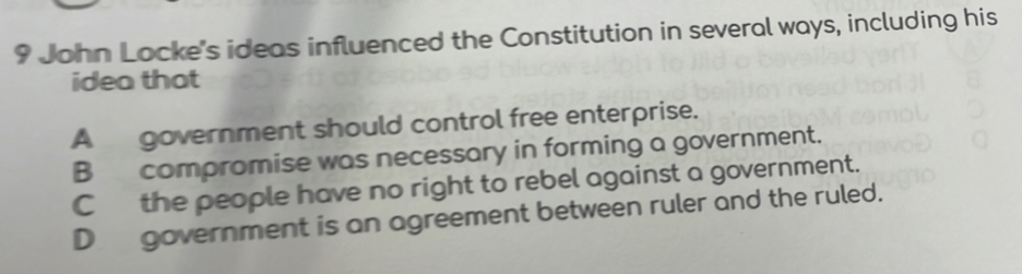 John Locke's ideas influenced the Constitution in several ways, including his
idea that
A government should control free enterprise.
B compromise was necessary in forming a government.
C the people have no right to rebel against a government.
D_ government is an agreement between ruler and the ruled.