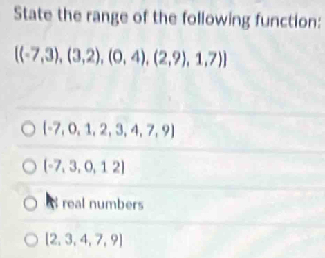 State the range of the following function:
 (-7,3),(3,2),(0,4),(2,9),1,7)
 -7,0,1,2,3,4,7,9
(-7,3,0,12)
real numbers
 2,3,4,7,9