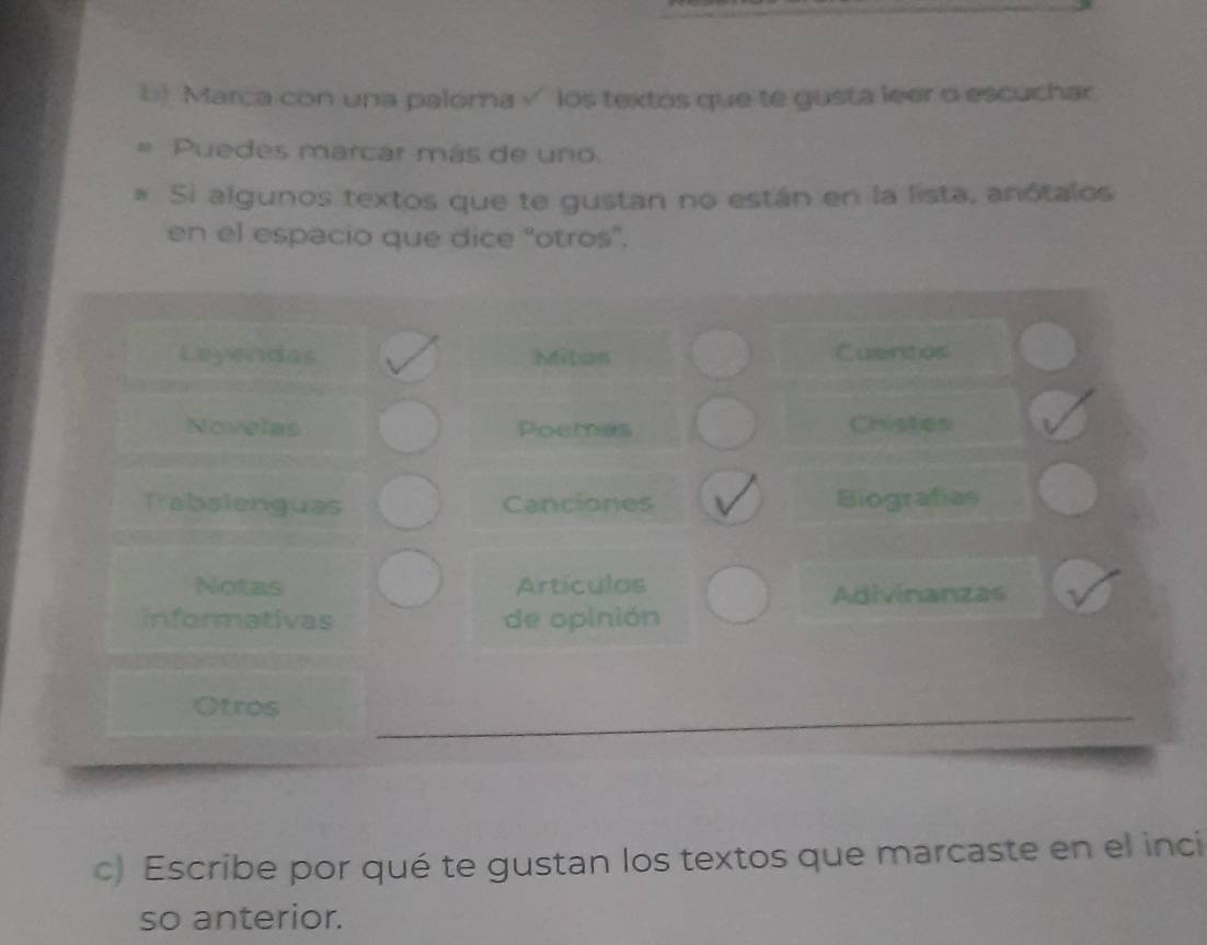 Marca con una paloma √ los textos que te gusta leer o escuchar 
= Puedes marcar más de uno 
* Si algunos textos que te gustan no están en la lista, anótalos 
en el espacio que dice "otros". 
Leyendas Miton Cuentos 
Novelas Poemas Chistes 
Trabsienguas Canciones Biografías 
Notas Artículos Adivinanzas 
informativas de opinión 
Otros 
c) Escribe por qué te gustan los textos que marcaste en el inci 
so anterior.