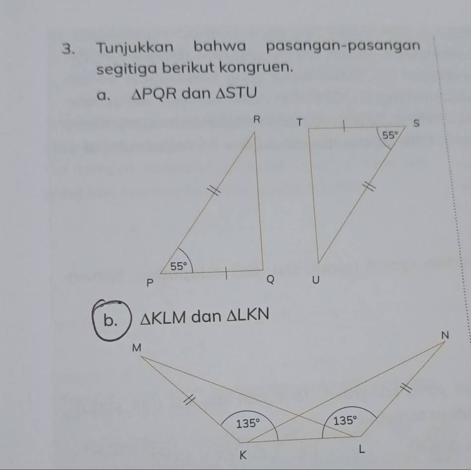 Tunjukkan bahwa pasangan-pasangan
segitiga berikut kongruen.
a. △ PQR dan △ STU
b. △ KLM dan △ LKN