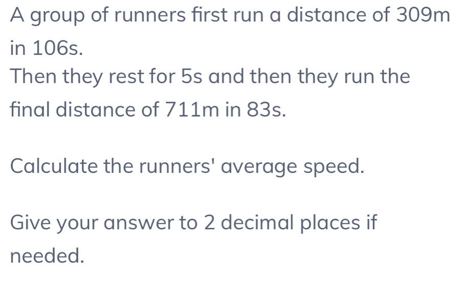 A group of runners first run a distance of 309m
in 106s. 
Then they rest for 5s and then they run the 
final distance of 711m in 83s. 
Calculate the runners' average speed. 
Give your answer to 2 decimal places if 
needed.