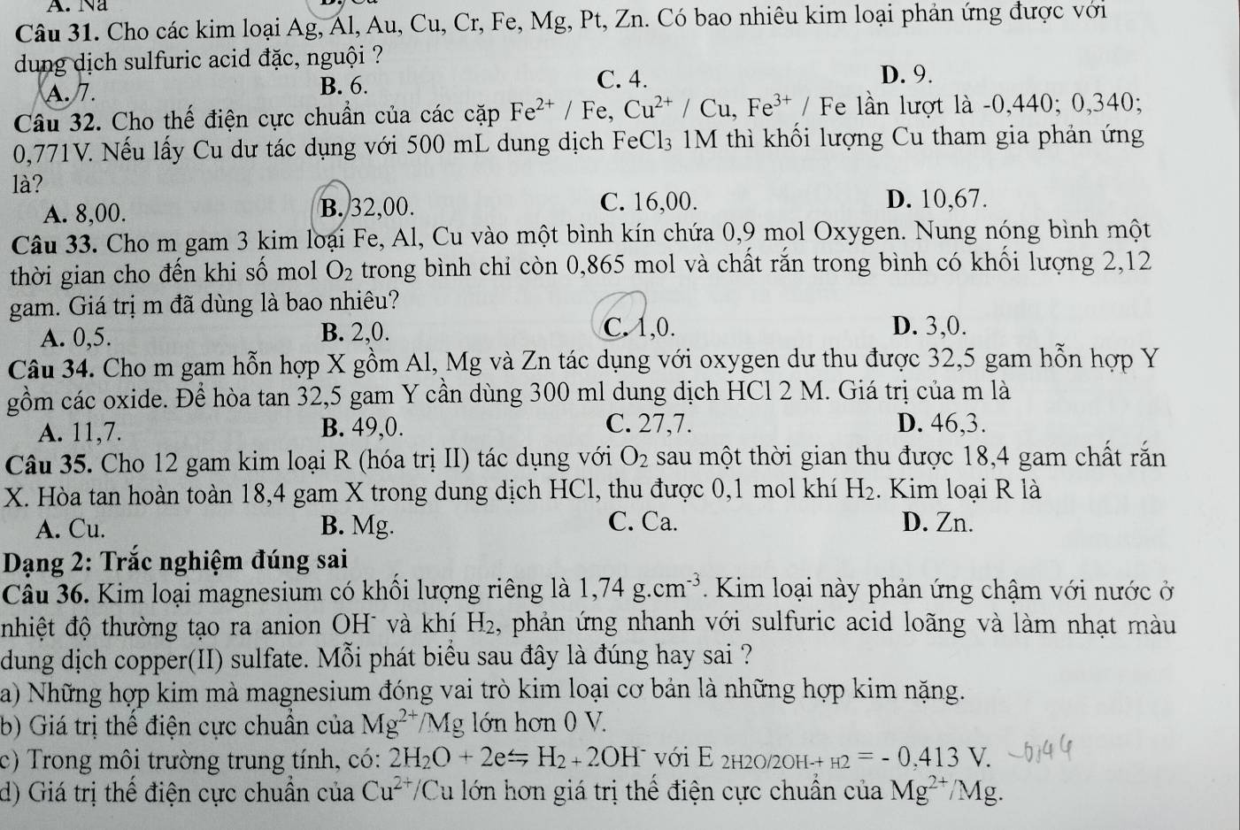 A. Na
Câu 31. Cho các kim loại Ag, Ál, Au, Cu, Cr, Fe, Mg, Pt, Zn. Có bao nhiêu kim loại phản ứng được với
dung dịch sulfuric acid đặc, nguội ? D. 9.
A. 7. B. 6.
C. 4.
Câu 32. Cho thế điện cực chuẩn của các cặp Fe^(2+) Fe, Cu^(2+)/Cu,Fe^(3+)/F Fe lần lượt là -0,440; 0,340;
0,771V. Nếu lấy Cu dư tác dụng với 500 mL dung dịch FeCl₃ 1M thì khối lượng Cu tham gia phản ứng
là?
A. 8,00. B. 32,00. C. 16,00.
D. 10,67.
Câu 33. Cho m gam 3 kim loại Fe, Al, Cu vào một bình kín chứa 0,9 mol Oxygen. Nung nóng bình một
thời gian cho đến khi số mol O_2 trong bình chỉ còn 0,865 mol và chất rắn trong bình có khối lượng 2,12
gam. Giá trị m đã dùng là bao nhiêu?
C. 1,0.
A. 0,5. B. 2,0. D. 3,0.
Câu 34. Cho m gam hỗn hợp X gồm Al, Mg và Zn tác dụng với oxygen dư thu được 32,5 gam hỗn hợp Y
gồm các oxide. Để hòa tan 32,5 gam Y cần dùng 300 ml dung dịch HCl 2 M. Giá trị của m là
A. 11,7. B. 49,0. C. 27,7. D. 46,3.
Câu 35. Cho 12 gam kim loại R (hóa trị II) tác dụng với O_2 sau một thời gian thu được 18,4 gam chất rắn
X. Hòa tan hoàn toàn 18,4 gam X trong dung dịch HCl, thu được 0,1 mol khí H_2. Kim loại R là
A. Cu. B. Mg. C. Ca. D. Zn.
Dạng 2: Trắc nghiệm đúng sai
Câu 36. Kim loại magnesium có khổi lượng riêng là 1,74g.cm^(-3). Kim loại này phản ứng chậm với nước ở
nhiệt độ thường tạo ra anion OH¯ và khí H_2 , phản ứng nhanh với sulfuric acid loãng và làm nhạt màu
dung dịch copper(II) sulfate. Mỗi phát biểu sau đây là đúng hay sai ?
a) Những hợp kim mà magnesium đóng vai trò kim loại cơ bản là những hợp kim nặng.
b) Giá trị thế điện cực chuẩn của Mg^(2+)/ /M Ig lớn hơn 0 V.
c) Trong môi trường trung tính, có: 2H_2O+2e=H_2+2OH^- với E_2H2O/2OH-+H2=-0,413V.
d) Giá trị thể điện cực chuẩn của Cu^(2+)/ 'Cu lớn hơn giá trị thể điện cực chuẩn của Mg^(2+)/Mg.