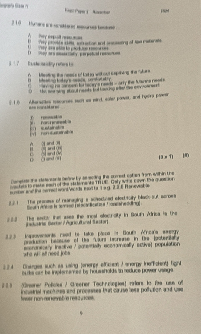 Gegraphy Grahe Fran Peper 9 Honankar
2. 1.6 Humans are consldered resourses because
A they expleit ressurses
B they provide slus, extrestion and pressssing of rew matenals
() they are abls to produse ressurces
( they are aseentially, perpetual ressurces
2. 1.7 Susteinability reters to
A Meeting the needs of laday without depriving the future
D Mesting today's neads, comfortably
□ Faving he cancern for today's neerts- anly the future's needs
D Not warrying about needs but toaking after the environment
0. 1 .0 Alternative ressurses such as wird, eclar power, and hydro power
are cenaldared 
(1) renwwable
(1) Ron renewable
(l) aetainable
(iv) non sustemable
A (1) and (1r)
B (2) and (81)
□ (a) and (iv)
0) () and (iii) (8×1) (6)
Complste the etelements below by selecting the correct option from within the
ivac kels to make each of the statements TRUE. Only write down the question
number and the correct word/words next to it e.g. 2.2.6 Renewable
§ 2 1 The process of managing a scheduled electricity black-out across
South Africa is termed (electrification / loadshedding).
222 The sector that uses the most electricity in South Africa is the
Industrial Sector / Agricultural Bector)
2 2 3 imprevements need to take place in South Africa's energy
preduction because of the future increase in the (potentially
economically inactive / potentially economically active) population
who will all need jobs 
3.2.4 Changes such as using (energy efficient / energy inefficient) light
buibs can be implemented by households to reduce power usage.
22 5 (Greaner Pelicies / Greener Technologies) refers to the use of
industrial machines and processes that cause less pollution and use
fewer non-renewable resources.
9