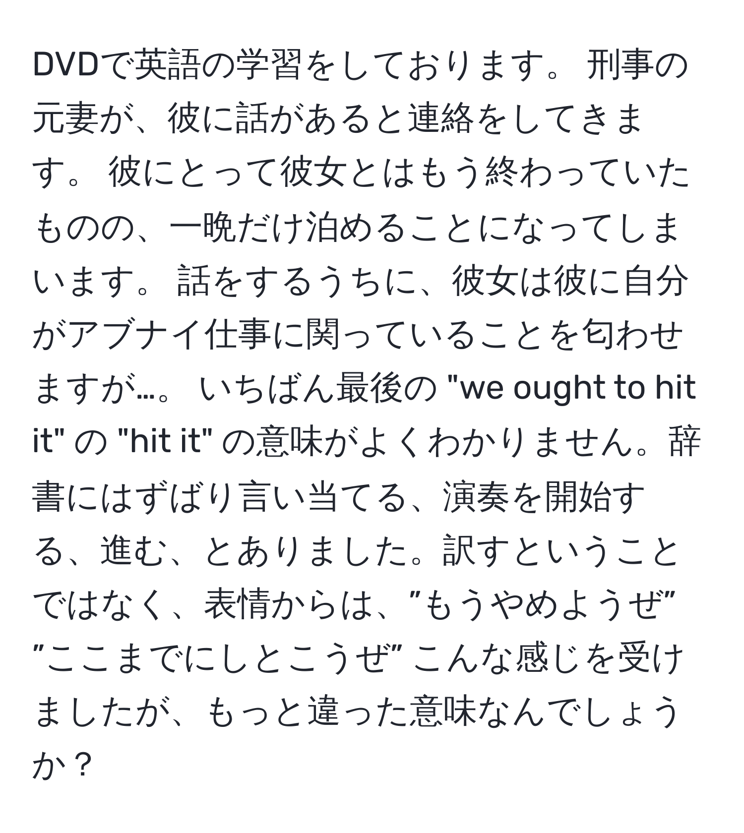 DVDで英語の学習をしております。 刑事の元妻が、彼に話があると連絡をしてきます。 彼にとって彼女とはもう終わっていたものの、一晩だけ泊めることになってしまいます。 話をするうちに、彼女は彼に自分がアブナイ仕事に関っていることを匂わせますが…。 いちばん最後の "we ought to hit it" の "hit it" の意味がよくわかりません。辞書にはずばり言い当てる、演奏を開始する、進む、とありました。訳すということではなく、表情からは、”もうやめようぜ” ”ここまでにしとこうぜ” こんな感じを受けましたが、もっと違った意味なんでしょうか？