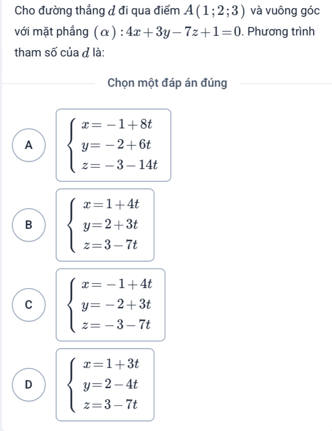 Cho đường thẳng đ đi qua điểm A(1;2;3) và vuông góc
với mặt phẳng (alpha ):4x+3y-7z+1=0. Phương trình
tham số của đ là:
Chọn một đáp án đúng
A beginarrayl x=-1+8t y=-2+6t z=-3-14tendarray.
B beginarrayl x=1+4t y=2+3t z=3-7tendarray.
C beginarrayl x=-1+4t y=-2+3t z=-3-7tendarray.
D beginarrayl x=1+3t y=2-4t z=3-7tendarray.