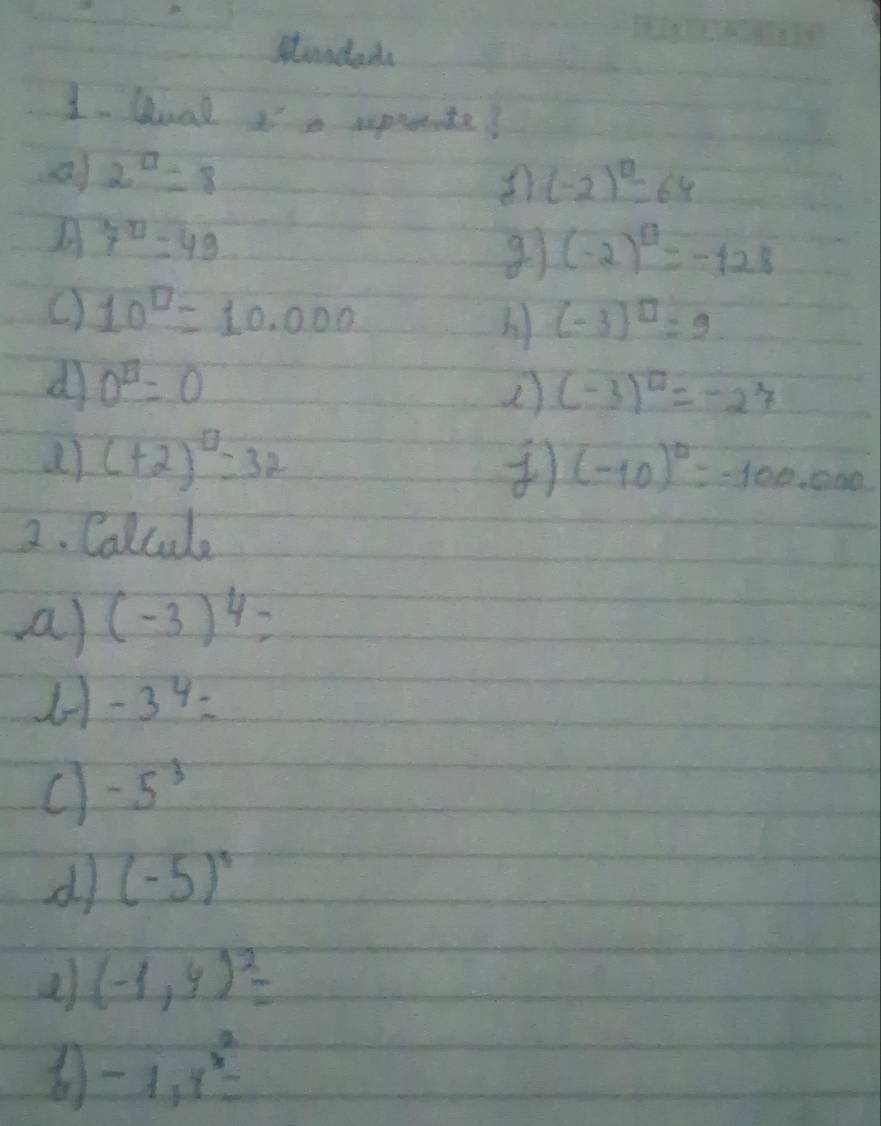 stundars 
1. Gual Ia sprnte? 
a 2^(□)=8
(-2)^0=64
A 7^(□)=49
(-2)^circ =-128
C) 10^(□)=10.000
(-3)^□ =9
d 0^(□)=0
2 (-3)^□ =-27
() (+2)^□ =32 ) (-10)^0=-100,000
2. Calcule 
aa) (-3)^4=
-3^4=
C -5^3
d (-5)^5
(-1,4)^2=
-1,1^3=