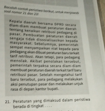 Bacalah contah perístiwa berikut, untuk menjawab 
soal nomor 21 dan 23! 
Kepala daerah bersama DPRD secárá 
diam-diam membuat peraturan daerah 
tentang kenaikan retribusi pedagang di 
päsär. Pembuatan peräturan daerah 
sengaja tidak disosialisasikan kepada 
masyarakat. Sebelumnya, pemerintah 
sempat menyampaikan niat kepada para 
pedagang akan dibuat peraturan baru terkaït 
tarif retribusi. Akan tetapi, para pedagang 
menolak. Akibat penolakan tersebut, 
pemerintah terpaksa secara diam-diam 
membuat peraturan daerah terkait tarif baru 
retribusi pasar. Setelah mengetahuí taríf 
baru tersebut, para pedagang melakukan 
aksí penutupan pasar dan melakukan unjuk 
rasa di depan kantor bupati. 
21. Peraturan yang dimaksud dalam peristiwa 
berada di tingkat . . . .