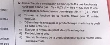 NV- Une entreprise en situation de monopole Q a une fonction de 
coût total donné par : C_T=0.03q^2+18q+420000 et une 
r brut ; fonction de recette moyenne donnée par 934=- 1/2 q+6908
a) Trouver la fonction de la recette totale pour Q unités 
clivités vendues 
b) Déterminer le niveau de la production qui maximise le profit 
de cette entreprise. 
It lis és c) Evaluer le niveau du profit de cette entreprise. 
d) En déduire le prix 
omique. e) Trouver le niveau de la production pour que la recette totale 
e pás soit maximale .