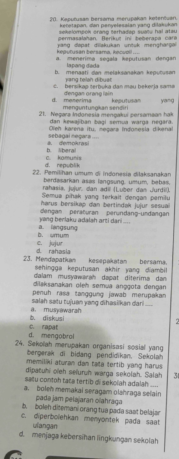 Keputusan bersama merupakan ketentuan,
ketetapan, dan penyelesaian yang dilakukan
sekelompok orang terhadap suatu hal atau
permasalahan. Berikut ini beberapa cara
yang dapat dilakukan untuk menghargai
keputusan bersama, kecuali ....
a. menerima segala keputusan dengan
lapang dada
b. menaati dan melaksanakan keputusan
yang telah dibuat
c. bersikap terbuka dan mau bekerja sama
dengan orang lain
d. menerima keputusan yang
menguntungkan sendiri
21. Negara Indonesia menqakui persamaan hak
dan kewajiban bagi semua warga negara.
Oleh karena itu, negara Indonesia dikenal
sebagai negara ....
a. demokrasi
b. liberal
c. komunis
d. republik
22. Pemilihan umum di Indonesia dilaksanakan
berdasarkan asas langsung, umum, bebas,
rahasia, jujur, dan adil (Luber dan Jurdil).
Semua pihak yang terkait dengan pemilu
harus bersikap dan bertindak jujur sesuai
dengan peraturan perundang-undangan
yang berlaku adalah arti dari ....
a. langsung
b. umum
c. jujur
d. rahasia
23. Mendapatkan kesepakatan bersama,
sehingga keputusan akhir yang diambil
dalam musyawarah dapat diterima dan
dilaksanakan oleh semua anggota dengan
penuh rasa tanggung jawab merupakan
salah satu tujuan yang dihasilkan dari ....
a. musyawarah
b. diskusi
2
c. rapat
d. mengobrol
24. Sekolah merupakan organisasi sosial yang
bergerak di bidang pendidikan. Sekolah
memiliki aturan dan tata tertib yang harus
dipatuhi oleh seluruh warga sekolah. Salah 3
satu contoh tata tertib di sekolah adalah ....
a. boleh memakai seragam olahraga selain
pada jam pelajaran olahraga
b. boleh ditemani orang tua pada saat belajar
c. diperbolehkan menyontek pada saat
ulangan
d. menjaga kebersihan lingkungan sekolah