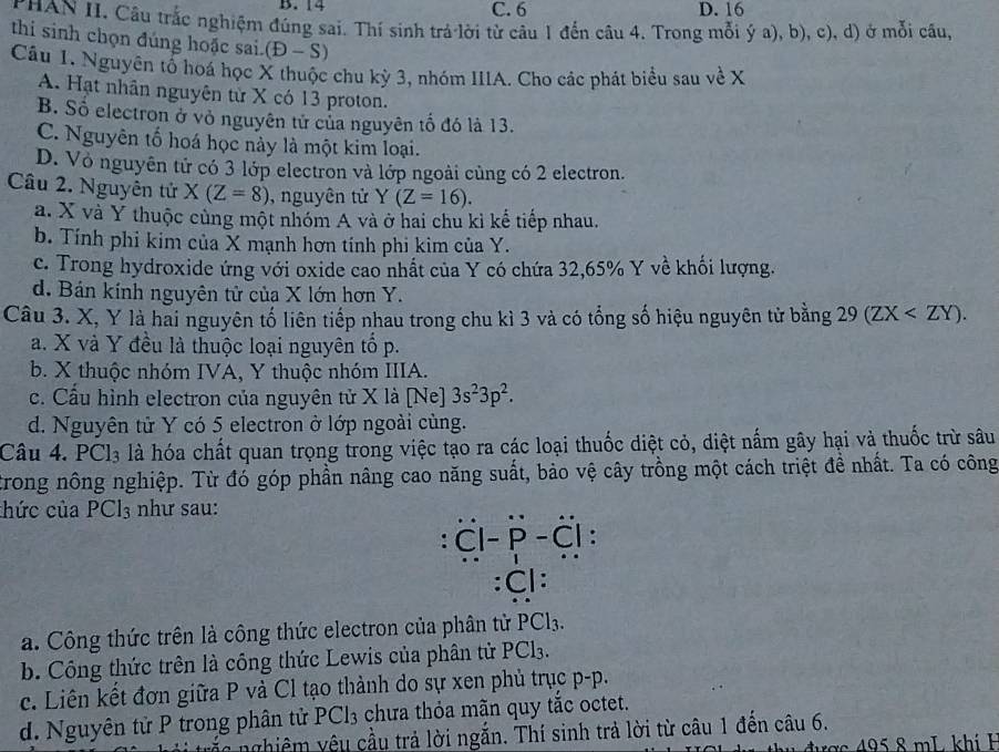 B. 14 C. 6 D. 16
PHAN II. Cầu trắc nghiệm đúng sai. Thí sinh trả lời từ câu 1 đến câu 4. Trong mỗi ý a), b), c), d) ở mỗi câu,
thi sinh chọn đúng hoặc sai. (D-S)
Câu 1. Nguyên tổ hoá học X thuộc chu kỳ 3, nhóm IIIA. Cho các phát biểu sau về X
A. Hạt nhân nguyên tử X có 13 proton.
B. Số electron ở vỏ nguyên tử của nguyên tố đó là 13.
C. Nguyên tố hoá học này là một kim loại.
D. Vỏ nguyên tử có 3 lớp electron và lớp ngoài cùng có 2 electron.
Câu 2. Nguyên tử X(Z=8) ), nguyên tử Y(Z=16).
a. X và Y thuộc cùng một nhóm A và ở hai chu kì kế tiếp nhau.
b. Tính phi kim của X mạnh hơn tính phi kim của Y.
c. Trong hydroxide ứng với oxide cao nhất của Y có chứa 32,65% Y về khối lượng.
d. Bán kính nguyên tử của X lớn hơn Y.
Câu 3. X, Y là hai nguyên tố liên tiếp nhau trong chu kì 3 và có tổng số hiệu nguyên tử bằng 29(ZX
a. X và Y đều là thuộc loại nguyên tổ p.
b. X thuộc nhóm IVA, Y thuộc nhóm IIIA.
c. Cầu hình electron của nguyên tử X là [Ne] 3s^23p^2.
d. Nguyên tử Y có 5 electron ở lớp ngoài cùng.
Câu 4. PCl_3 là hóa chất quan trọng trong việc tạo ra các loại thuốc diệt cỏ, diệt nấm gây hại và thuốc trừ sâu
trong nông nghiệp. Từ đó góp phần nâng cao năng suất, bảo vệ cây trồng một cách triệt đề nhất. Ta có công
thức của PCl_3 như sau:
: overset .C|-overset .P-overset .C| :
: 11
a. Công thức trên là công thức electron của phân tử PCl3.
b. Công thức trên là công thức Lewis của phân tử PCl3.
c. Liên kết đơn giữa P và Cl tạo thành do sự xen phủ trục p-p.
d. Nguyên tử P trong phân tử P -1 3 chưa thỏa mãn quy tắc octet.
ố  nghiêm yêu cầu trả lời ngắn. Thí sinh trả lời từ câu 1 đền câu 6.
đ ư ợ c     8 mL khí H