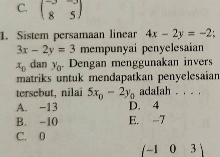 C. beginpmatrix -3&-3 8&5endpmatrix
1. Sistem persamaan linear 4x-2y=-2;
3x-2y=3 mempunyai penyelesaian
x_0 dan y_0. Dengan menggunakan invers
matriks untuk mendapatkan penyelesaian
tersebut, nilai 5x_0-2y_0 adalah . . . .
A. -13 D. 4
B. -10 E. -7
C. 0
(-1 0 3