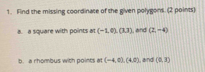 Find the missing coordinate of the given polygons. (2 points) 
a. a square with points at (-1,0), (3,3) , and (2,-4)
b. a rhombus with points at (-4,0), (4,0) , and (0,3)