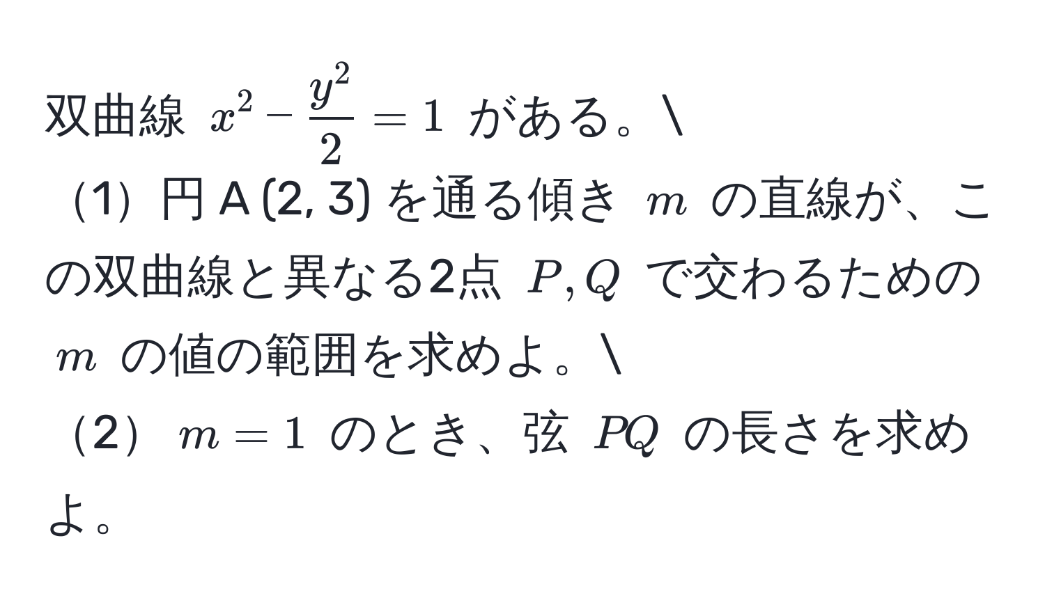 双曲線 $x^(2 - fracy^2)2 = 1$ がある。
1円 A (2, 3) を通る傾き $m$ の直線が、この双曲線と異なる2点 $P, Q$ で交わるための $m$ の値の範囲を求めよ。
2$m = 1$ のとき、弦 $PQ$ の長さを求めよ。