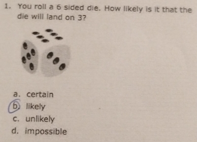 You roll a 6 sided die. How likely is it that the
die will land on 3?
a. certain
b likely
c. unlikely
d. impossible