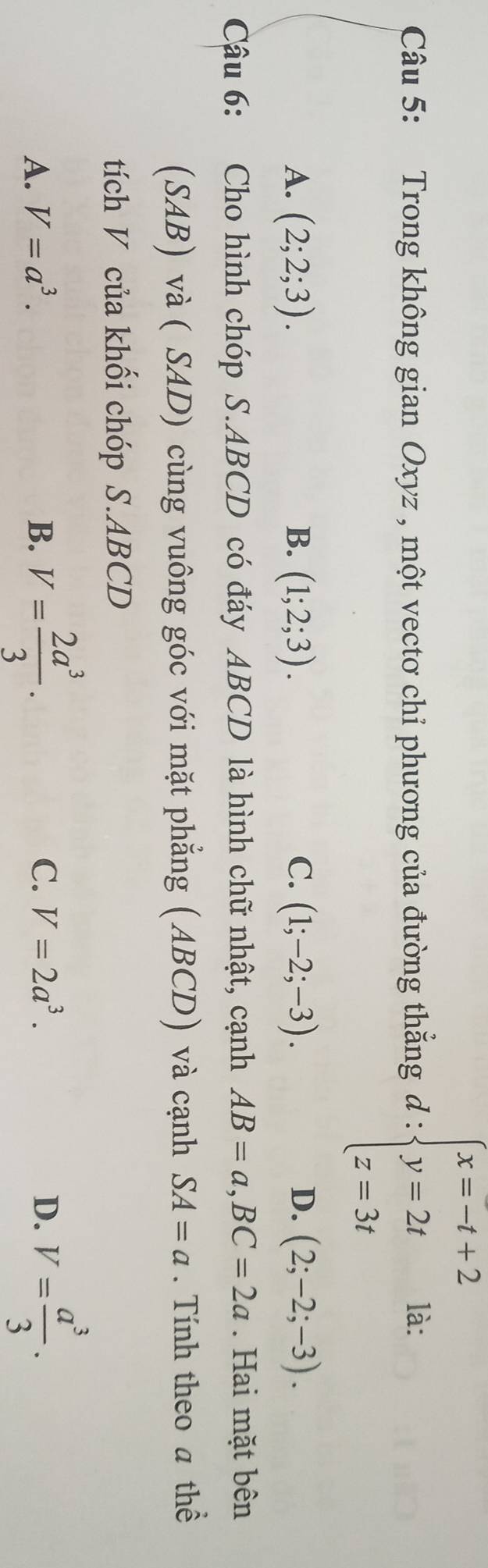 Trong không gian Oxyz , một vectơ chỉ phương của đường thắng d:beginarrayl x=-t+2 y=2t z=3tendarray. là:
A. (2;2;3). B. (1;2;3). C. (1;-2;-3). D. (2;-2;-3). 
Câu 6: Cho hình chóp S. ABCD có đáy ABCD là hình chữ nhật, cạnh AB=a, BC=2a. Hai mặt bên
(SAB) và ( SAD) cùng vuông góc với mặt phẳng (ABCD) và cạnh SA=a. Tính theo a thể
tích V của khối chóp S. ABCD
A. V=a^3. B. V= 2a^3/3 . C. V=2a^3. D. V= a^3/3 .