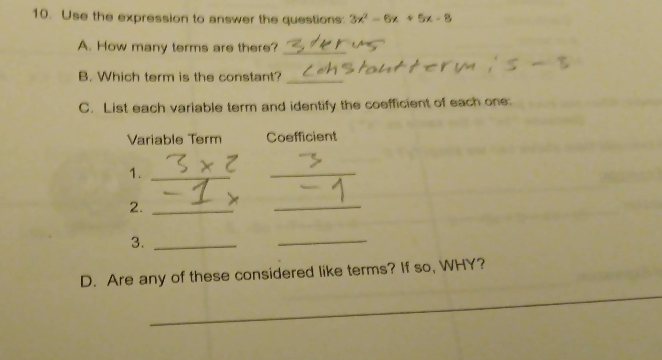 Use the expression to answer the questions: 3x^2-6x+5x-8
A. How many terms are there?_ 
B. Which term is the constant?_ 
C. List each variable term and identify the coefficient of each one: 
Variable Term Coefficient
* 2
1._ 
_ 
2._ 
_ 
3._ 
_ 
_ 
D. Are any of these considered like terms? If so, WHY?