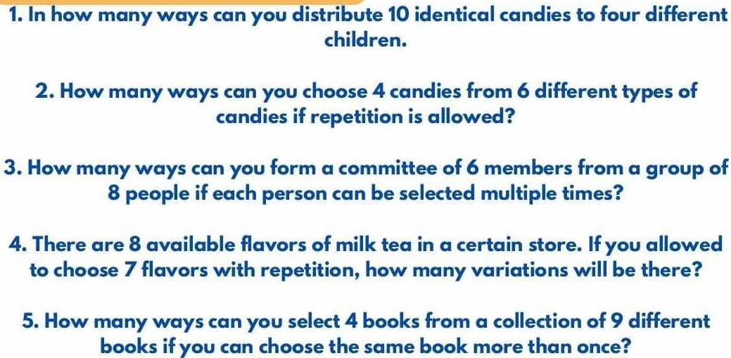 In how many ways can you distribute 10 identical candies to four different 
children. 
2. How many ways can you choose 4 candies from 6 different types of 
candies if repetition is allowed? 
3. How many ways can you form a committee of 6 members from a group of
8 people if each person can be selected multiple times? 
4. There are 8 available flavors of milk tea in a certain store. If you allowed 
to choose 7 flavors with repetition, how many variations will be there? 
5. How many ways can you select 4 books from a collection of 9 different 
books if you can choose the same book more than once?