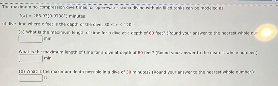 The maximum no-compression dive times for open-water scuba diving with air-filled tanks can be modeled as
t(x)=286.93(0.9738^x) minutes
of dive time where x feet is the depth of the dive, 50≤ x≤ 120. 
(a) What is the maximum length of time for a dive at a depth of 60 feet? (Round your answer to the nearest whole num
□ min
What is the maximum length of time for a dive at depth of 80 feet? (Round your answer to the nearest whole number.)
□ min
(b) What is the maximum depth possible in a dive of 30 minutes? (Round your answer to the nearest whole number.)
□ ft