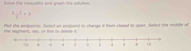 Solve the inequality and graph the solution.
 (y-2)/2 >3
Plot the endpoints. Select an endpoint to change it from closed to open. Select the middle of 
the segment, ray, or line to delete it.