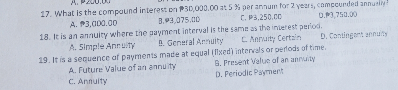 200.00
17. What is the compound interest on #30,000.00 at 5 % per annum for 2 years, compounded annually?
A. 3,000.00 B. 3,075.00 C. 3,250.00 D. 3,750.00
18. It is an annuity where the payment interval is the same as the interest period.
A. Simple Annuity B. General Annuity C. Annuity Certain D. Contingent annuity
19. It is a sequence of payments made at equal (fixed) intervals or periods of time.
A. Future Value of an annuity B. Present Value of an annuity
C. Annuity D. Periodic Payment