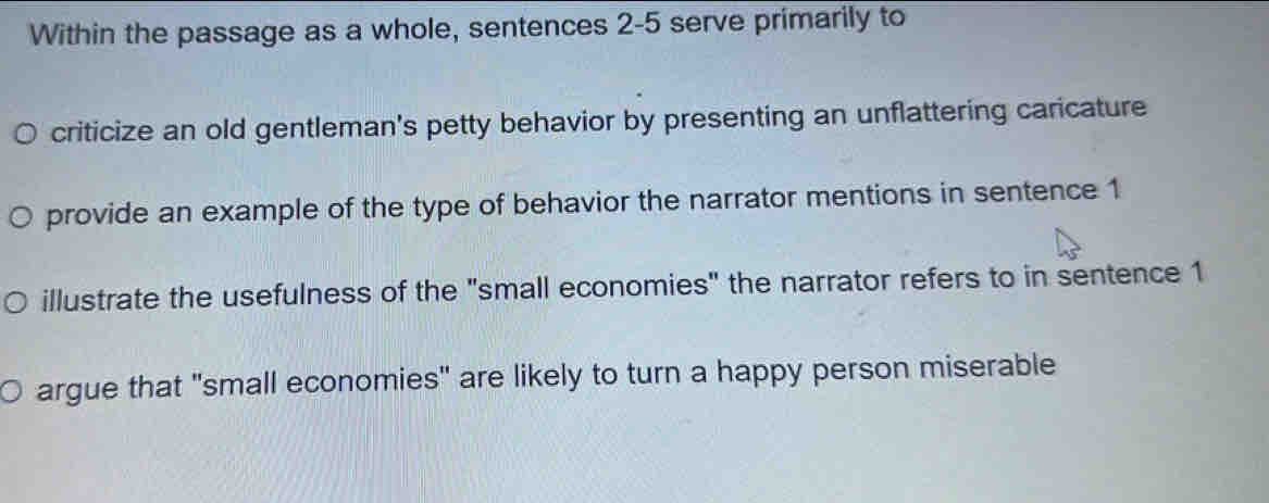 Within the passage as a whole, sentences 2-5 serve primarily to
criticize an old gentleman's petty behavior by presenting an unflattering caricature
provide an example of the type of behavior the narrator mentions in sentence 1
illustrate the usefulness of the "small economies" the narrator refers to in sentence 1
argue that "small economies" are likely to turn a happy person miserable