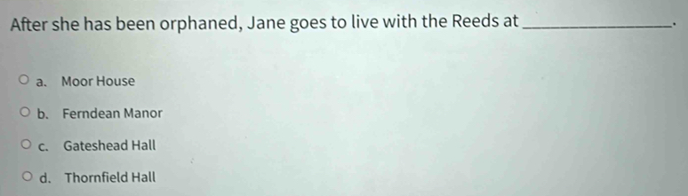 After she has been orphaned, Jane goes to live with the Reeds at_
、.
a. Moor House
b. Ferndean Manor
c. Gateshead Hall
d. Thornfield Hall