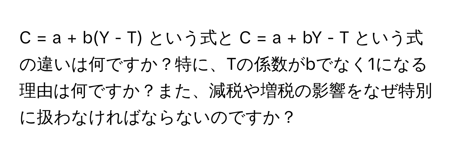 = a + b(Y - T) という式と C = a + bY - T という式の違いは何ですか？特に、Tの係数がbでなく1になる理由は何ですか？また、減税や増税の影響をなぜ特別に扱わなければならないのですか？