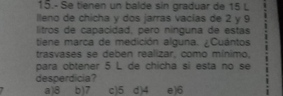 15.- Se tienen un balde sin graduar de 15 L
lleno de chicha y dos jarras vacías de 2 y 9
litros de capacidad, pero nínguna de estas
tiene marca de medición alguna. ¿Cuántos
trasvases se deben realizar, como mínimo,
para obtener 5 L de chicha si esta no se
desperdicia?
a) 8 b) 7 c) 5 d) 4 e) 6
I