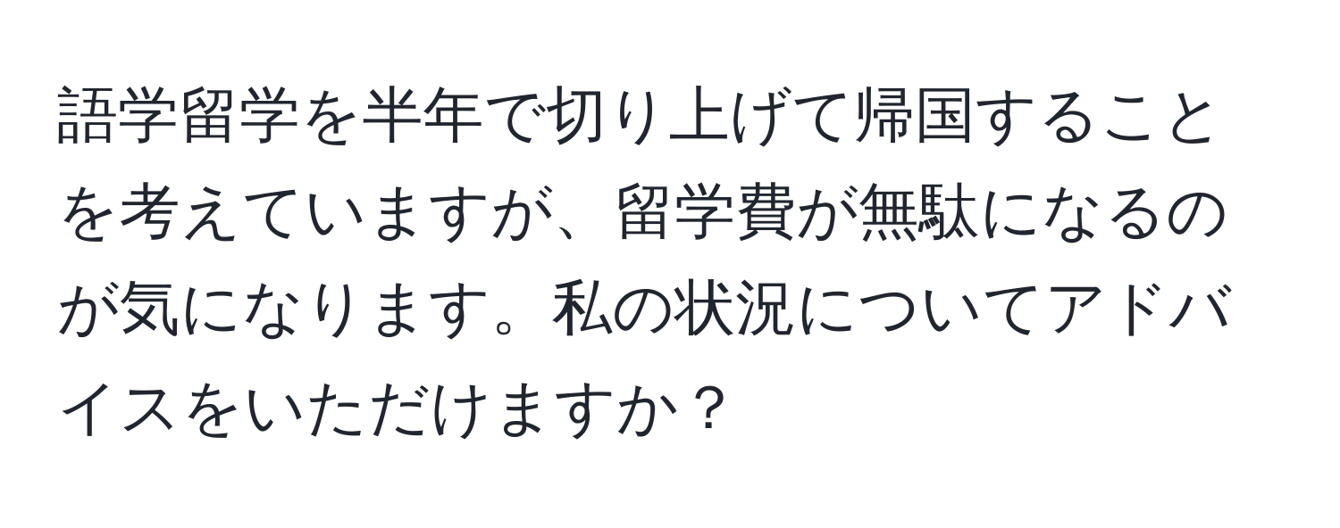 語学留学を半年で切り上げて帰国することを考えていますが、留学費が無駄になるのが気になります。私の状況についてアドバイスをいただけますか？