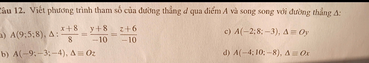 Viết phương trình tham số của đường thẳng d qua điểm A và song song với đường thẳng A:
a) A(9;5;8), △ : (x+8)/8 = (y+8)/-10 = (z+6)/-10 
c) A(-2;8;-3), △ equiv Oy
b) A(-9;-3;-4), △ equiv Oz d) A(-4;10;-8), △ equiv Ox