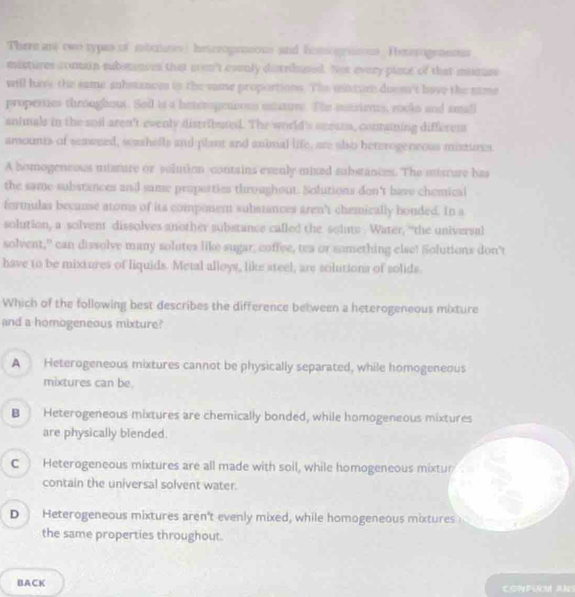 There ae two typas of mbss) heterogemeons and himogrnson Ieterogennous
mistures conmain subsmances that arn't evenly detribused. Not every piace of that maruse
will have the same anbstances in the vame proportions. The mintun doen't have the same
properties throughout. Sod is a beteropetoous unture. The insries, rooks and small
animals in the soil aren't evenly distributed. The world's ecessa, conraining differem
amounts of scawned, seashells and plant and animal life, are also heterogeneous mistures
A homogenesus uisture or solution contains evenly mixed substances. The misture has
the same substances and same proporties throughout. Solutions don't have chemical
formulas because atoms of its component substances aren't chemically bouded. In a
solution, a solvent dissolves another substance called the solus . Water, “the universal
solvent," can dissolve many solutes like sugar, coffee, tea or something else! Solutions don't
have to be mixtures of liquids. Metal alloys, like steel, are solutions of solids.
Which of the following best describes the difference between a heterogeneous mixture
and a homogeneous mixture?
A Heterogeneous mixtures cannot be physically separated, while homogeneous
mixtures can be.
B Heterogeneous mixtures are chemically bonded, while homogeneous mixtures
are physically blended.
C Heterogeneous mixtures are all made with soil, while homogeneous mixtur
contain the universal solvent water.
D Heterogeneous mixtures aren't evenly mixed, while homogeneous mixtures
the same properties throughout.
BACK Corferm Ans