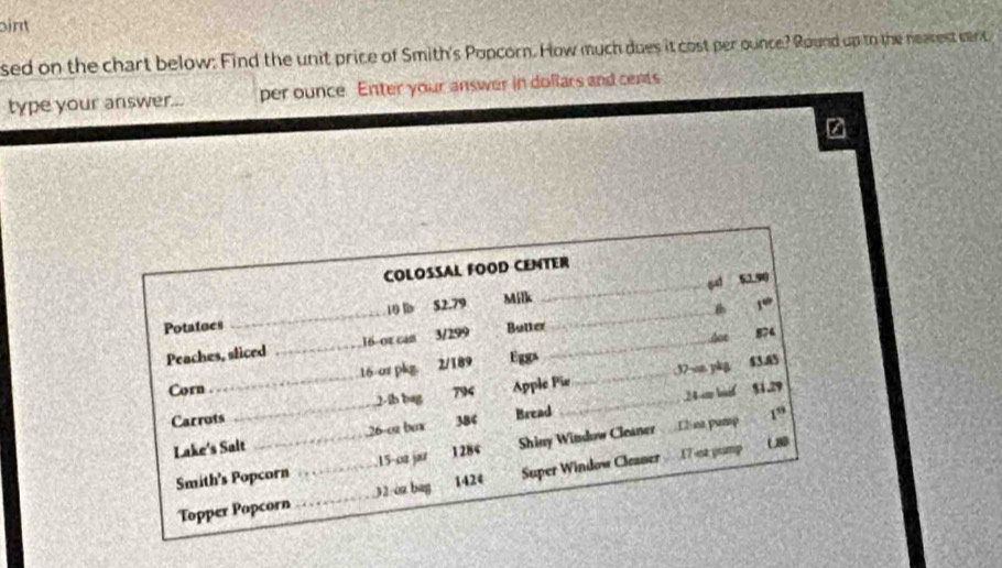 oint 
sed on the chart below: Find the unit price of Smith's Popcorn. How much dues it cost per ounce? Round up to the nearest cent 
type your answer... per ounce Enter your answer in dollars and cents 
z 
COLOSSAL FOOD CENTER
10 lb S2.79 Milk _sd 5190
Potatues Butter 
soe 874
Peaches, sliced _ 16 -or can 3/299 __B 
1“” 
_ 
Corn_ 16/or pkg. 2/189 Eggs_ 
2-ib bag 794 Apple Pie ; 37 -on pkg $3.85
24 n bif $1.29
Carrots 384 Bread 
1” 
Lake's Sait _ 26 -ca bax 
UD 
Smith's Popcorn _ 15 -o2 jar 1284 Shiny Window Cleaner 12 na pump 
Topper Popcorn _ 32 oz bag 1424 Super Window Cleaner 17 sa yomp